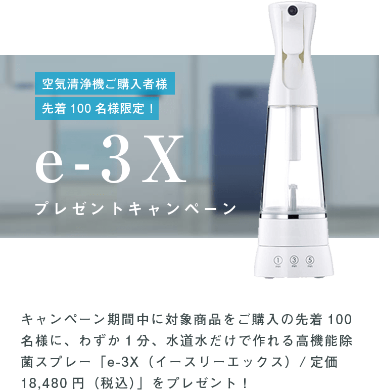 空気清浄機ご購入者様先着100名様限定！e-3Xプレゼントキャンペーン キャンペーン期間中に対象商品をご購入の先着100名様に、わずか1分、水道水だけで作れる高機能除菌スプレー「e-3X（イースリーエックス）/定価18,480円（税込）」をプレゼント！