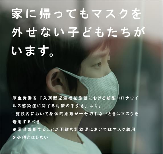 家に帰ってもマスクを外せない子どもたちがいます。（厚生労働省「入所型児童福祉施設における新型コロナウイルス感染症に関する対策の手引き」より。·施設内において身体的距離が十分取れないときはマスクを着用するべき。※常時着用することが困難な乳幼児においてはマスク着用を必須とはしない）